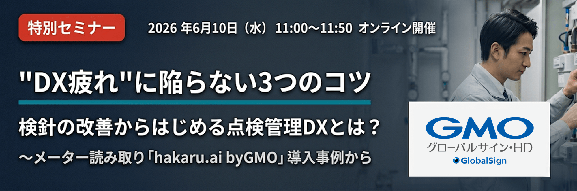 特別セミナー 2026年6月10日（水）11:00〜11:50 オンライン開催。DX疲れに陥らない3つのコツ 検針の改善からはじめる点検管理DXとは？〜メーター読み取り「hakaru.ai byGMO」導入事例から GMOグローバルサイン・HD